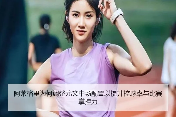 阿莱格里为何调整尤文中场配置以提升控球率与比赛掌控力