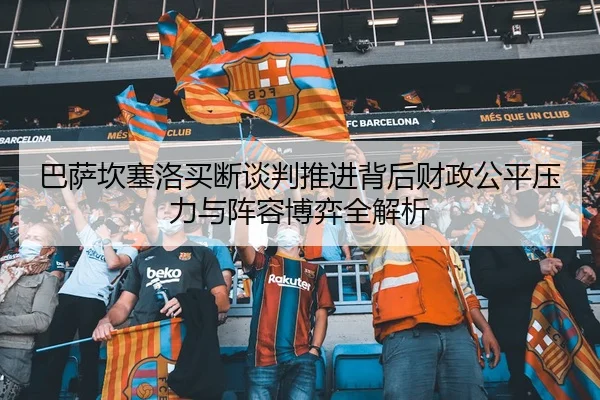 巴萨坎塞洛买断谈判推进背后财政公平压力与阵容博弈全解析